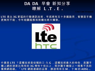 DA DA 早會 新知分享
              瞭解 L .T . E .
                                   Long T erm Evolution

LT E 是比 3G 更猛的行動通訊技術，年底將有五十多國啟用，智慧型手機
更無所不能，今年相關服務和商機也將大爆發。




什麼是 LT E ？這種技術是俗稱的三‧九 G ，這種技術最大的特色，是讓手
機上網的速度比現有的 3G 增快十倍以上，等於讓手機接上一條看不見的
寬頻網路線。「 LT E 網路連線的品質，勝過現有五 M 、十 M 的 A DS L 。
 
