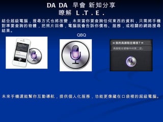 DA DA 早會 新知分享
             瞭解 L .T . E .
結合超級電腦，搜尋方式也將改變，未來當你要查詢任何東西的資料，只需將手機
對準要查詢的物體，把照片回傳，電腦就會告訴你價格、服務，或相關的網路搜尋
結果。
                 QBQ




未來手機還能幫你互動導航，提供個人化服務，功能更像藏在口袋裡的超級電腦。
 