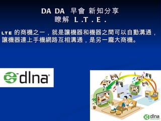 DA DA 早會 新知分享
          瞭解 L .T . E .
LT E 的商機之一，就是讓機器和機器之間可以自動溝通，
讓機器連上手機網路互相溝通，是另一龐大商機。
 