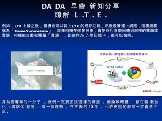 DA DA 早會 新知分享
               瞭解 L .T . E .
例如， LT E 上線之後，相機也可以裝上 LT E 的通訊功能，然後跟著連上網路，這種服務
稱為「 Camera Synchroniza 」，這種相機在你拍照後，會把照片直接回傳到家裡的電腦或
                      tion
雲端，相機能自動和電腦「溝通」，即使你忘了帶記憶卡，都可以拍照。
                         「溝通」 你忘了帶記憶卡




身為音響業的一分子 , 我們一定要正視這樣的發展 , 無論軟硬體 , 都在朝 數位
化 / 雲端化 發展 . 這一個趨勢 , 在往後的 10 年 , 也許更短的時間一定會是主
流.
 