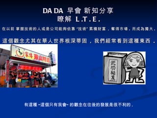 DA DA 早會 新知分享
                瞭解 L .T . E .
在以前 掌握技術的人或是公司能夠依靠 “技術 ” 累積財富 , 奪得市場 . 而成為獨大 .


這個觀念尤其在華人世界根深蒂固 , 我們經常看到這種東西 .




      有這種 “這個只有我會” 的觀念在往後的發展是很不利的 .
 