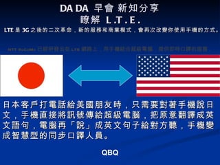 DA DA 早會 新知分享
                瞭解 L .T . E .
LTE 是 3G 之後的二次革命，新的服務和商業模式，會再次改變你使用手機的方式。


NTT DoCoMo 已經研發出在 LTE 網路上，用手機結合超級電腦，提供即時口譯的服務 .




日本客戶打電話給美國朋友時，只需要對著手機說日
文，手機直接將訊號傳給超級電腦，把原意翻譯成英
文語句，電腦再「說」成英文句子給對方聽，手機變
成智慧型的同步口譯人員。
                     QBQ
 