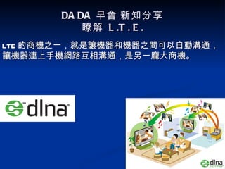 DA DA 早會 新知分享
           瞭解 L .T . E .
LTE 的商機之一，就是讓機器和機器之間可以自動溝通，
讓機器連上手機網路互相溝通，是另一龐大商機。
 
