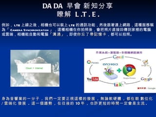 DA DA 早會 新知分享
                  瞭解 L .T . E .
例如， LTE 上線之後，相機也可以裝上 LTE 的通訊功能，然後跟著連上網路，這種服務稱
為「 Camera Synchronization 」，這種相機在你拍照後，會把照片直接回傳到家裡的電腦
或雲端，相機能自動和電腦「溝通」，即使你忘了帶記憶卡，都可以拍照。
                         「溝通」    你忘了帶記憶卡




身為音響業的一分子 , 我們一定要正視這樣的發展 , 無論軟硬體 , 都在朝 數位化
/ 雲端化 發展 . 這一個趨勢 , 在往後的 10 年 , 也許更短的時間一定會是主流 .
 