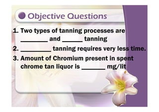 Objective Questions
1. Two types of tanning processes are
________ and ______ tanning
2. _________ tanning requires very less time.
3. Amount of Chromium present in spent3. Amount of Chromium present in spent
chrome tan liquor is _______ mg/lit
 