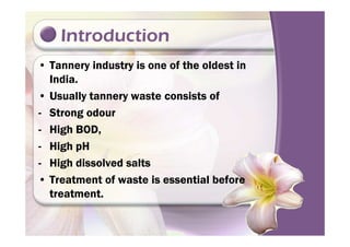Introduction
• Tannery industry is one of the oldest in
India.
• Usually tannery waste consists of
- Strong odour
- High BOD,- High BOD,
- High pH
- High dissolved salts
• Treatment of waste is essential before
treatment.
 