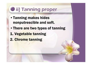 ii] Tanning proper
•Tanning makes hides
nonputrescible and soft.
•There are two types of tanning
1. Vegetable tanning1. Vegetable tanning
2. Chrome tanning
 