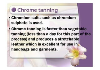 Chrome tanning
•Chromium salts such as chromium
sulphate is used.
•Chrome tanning is faster than vegetable
tanning (less than a day for this part of thetanning (less than a day for this part of the
process) and produces a stretchable
leather which is excellent for use in
handbags and garments.
 