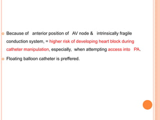  Because of anterior position of AV node & intrinsically fragile
conduction system, = higher risk of developing heart block during
catheter manipulation, especially, when attempting access into PA.
 Floating balloon catheter is preffered.
 