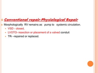  Conventional repair/Physiological Repair
 Morphologically RV remains as pump to systemic circulation.
 VSD - closed,
 LVOTO- resection or placement of a valved conduit
 TR- -repaired or replaced.
 