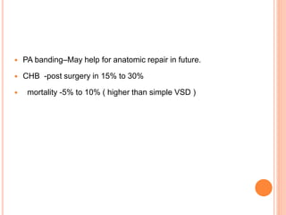  PA banding–May help for anatomic repair in future.
 CHB -post surgery in 15% to 30%
 mortality -5% to 10% ( higher than simple VSD )
 
