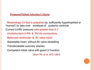 1. Morphologic LV that is prepared (ie, sufficiently hypertrophied or
“trained”) to take over workload of systemic ventricle
2. Current LV/RV pressure ratio greater than 0.7
3. Unobstructed LV-PA & RV-Ao connections
4. Balanced ventricular & AV valve sizes
5. Septatable heart, without AV valve straddling
6. Translocatable coronary arteries
7. Competent mitral valve with good LV function
(Karl TR, et al. ATS 1997)
Proposed Patient Selection Criteria
 