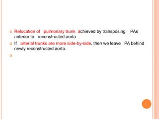  Relocation of pulmonary trunk achieved by transposing PAs
anterior to reconstructed aorta
 If arterial trunks are more side-by-side, then we leave PA behind
newly reconstructed aorta.

 