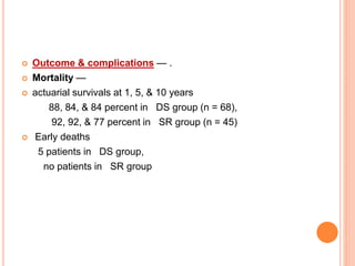 Outcome & complications — .
 Mortality —
 actuarial survivals at 1, 5, & 10 years
88, 84, & 84 percent in DS group (n = 68),
92, 92, & 77 percent in SR group (n = 45)
 Early deaths
5 patients in DS group,
no patients in SR group
 