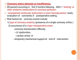 Coronary artery stenosis or insufficiency
 89 percent occurring in first 3 months following ASO = “kinking” or
other anatomic obstructions to coronary perfusion.
 Unexplained ventricular dysfunction or poor hemodynamics =early
evaluation of coronaries in postoperative setting.
 Risk factors for coronary events include
1) type of coronary anatomy (presence of a single coronary orifice )
2) occurrence of a major intraoperative event
-coronary translocation difficulty,
- LV dysfunction,
- cardiac arrest, or
- temporary mechanical support at end of intervention
 