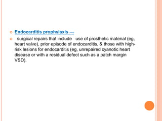  Endocarditis prophylaxis —
 surgical repairs that include use of prosthetic material (eg,
heart valve), prior episode of endocarditis, & those with high-
risk lesions for endocarditis (eg, unrepaired cyanotic heart
disease or with a residual defect such as a patch margin
VSD).
 