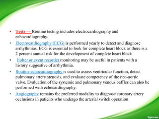 • Tests — Routine testing includes electrocardiography and
echocardiography.
• Electrocardiography (ECG) is performed yearly to detect and diagnose
arrhythmias. ECG is essential to look for complete heart block as there is a
2 percent annual risk for the development of complete heart block
• Holter or event recorder monitoring may be useful in patients with a
history suggestive of arrhythmia.
• Routine echocardiography is used to assess ventricular function, detect
pulmonary artery stenosis, and evaluate competency of the neo-aortic
valve. Evaluation of the systemic and pulmonary venous baffles can also be
performed with echocardiography.
• Angiography remains the preferred modality to diagnose coronary artery
occlusions in patients who undergo the arterial switch operation
 
