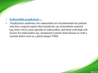 • Endocarditis prophylaxis —
• Prophylactic antibiotics for endocarditis are recommended for patients
who have surgical repairs that include the use of prosthetic material
(eg, heart valve), prior episode of endocarditis, and those with high-risk
lesions for endocarditis (eg, unrepaired cyanotic heart disease or with a
residual defect such as a patch margin VSD).
 