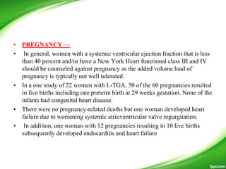 • PREGNANCY —
• In general, women with a systemic ventricular ejection fraction that is less
than 40 percent and/or have a New York Heart functional class III and IV
should be counseled against pregnancy as the added volume load of
pregnancy is typically not well tolerated.
• In a one study of 22 women with L-TGA, 50 of the 60 pregnancies resulted
in live births including one preterm birth at 29 weeks gestation. None of the
infants had congenital heart disease.
• There were no pregnancy-related deaths but one woman developed heart
failure due to worsening systemic atrioventricular valve regurgitation.
• In addition, one woman with 12 pregnancies resulting in 10 live births
subsequently developed endocarditis and heart failure
 