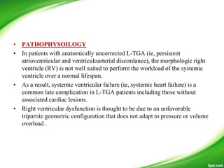 • PATHOPHYSOILOGY
• In patients with anatomically uncorrected L-TGA (ie, persistent
atrioventricular and ventriculoarterial discordance), the morphologic right
ventricle (RV) is not well suited to perform the workload of the systemic
ventricle over a normal lifespan.
• As a result, systemic ventricular failure (ie, systemic heart failure) is a
common late complication in L-TGA patients including those without
associated cardiac lesions.
• Right ventricular dysfunction is thought to be due to an unfavorable
tripartite geometric configuration that does not adapt to pressure or volume
overload .
 