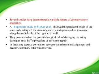 • Several studies have demonstrated a variable pattern of coronary artery
anomalies.
• A 14-specimen study by McKay et al. observed the persistent origin of the
sinus node artery off the circumflex artery and speculated on its course
along the medial side of the right atrial wall.
• They commented on the potential surgical risk of damaging the artery
during an atrial baffle procedure or atriotomy repair.
• In that same paper, a correlation between commissural malalignment and
eccentric coronary ostia was observed.
 