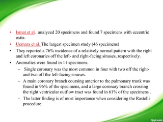 • Ismat et al. analyzed 20 specimens and found 7 specimens with eccentric
ostia.
• Uemara et al. The largest specimen study (46 specimens)
• They reported a 76% incidence of a relatively normal pattern with the right
and left coronaries off the left- and right-facing sinuses, respectively.
• Anomalies were found in 11 specimens.
– Single coronary was the most common in four with two off the right-
and two off the left-facing sinuses.
– A main coronary branch coursing anterior to the pulmonary trunk was
found in 96% of the specimens, and a large coronary branch crossing
the right ventricular outflow tract was found in 61% of the specimens .
– The latter finding is of most importance when considering the Rastelli
procedure
 