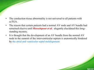 • The conduction tissue abnormality is not universal to all patients with
ccTGA.
• The reason that certain patients had a normal AV node and AV bundle had
remained elusive until Hosseinpour et al. elegantly elucidated this long-
standing mystery.
• It is thought that the development of an AV bundle from the normal AV
node to the summit of the interventricular septum is anatomically hindered
by the atrial and ventricular septal malalignment
 