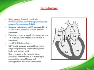 • Other names- Isolated ventricular
inversion/double discordance/physiologically
corrected transposition/L-TGA
• Systemic veins to morph RA, connected by a
MV to an LV, connected to a PA which is
transposed
• Pulmonary veins to morph LA, connected by a
TV to an RV, connected to an Ao which is
transposed
• --> AV & VA discordance
• NET result- systemic venous blood gets to
lungs and pulmonary venous blood gets to
body, so it appears good.
• However, even in the patient with no
associated abnormalities, it is increasingly
apparent that natural history and
hemodynamics will be far from normal
Introduction
 