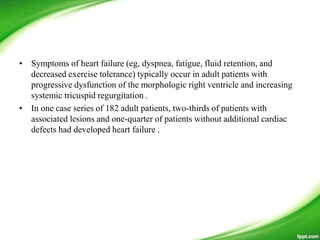 • Symptoms of heart failure (eg, dyspnea, fatigue, fluid retention, and
decreased exercise tolerance) typically occur in adult patients with
progressive dysfunction of the morphologic right ventricle and increasing
systemic tricuspid regurgitation .
• In one case series of 182 adult patients, two-thirds of patients with
associated lesions and one-quarter of patients without additional cardiac
defects had developed heart failure .
 
