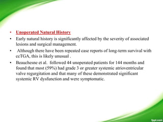 • Unoperated Natural History
• Early natural history is significantly affected by the severity of associated
lesions and surgical management.
• Although there have been repeated case reports of long-term survival with
ccTGA, this is likely unusual .
• Beauchesne et al. followed 44 unoperated patients for 144 months and
found that most (59%) had grade 3 or greater systemic atrioventricular
valve regurgitation and that many of these demonstrated significant
systemic RV dysfunction and were symptomatic.
 