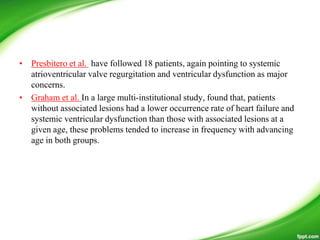 • Presbitero et al. have followed 18 patients, again pointing to systemic
atrioventricular valve regurgitation and ventricular dysfunction as major
concerns.
• Graham et al. In a large multi-institutional study, found that, patients
without associated lesions had a lower occurrence rate of heart failure and
systemic ventricular dysfunction than those with associated lesions at a
given age, these problems tended to increase in frequency with advancing
age in both groups.
 