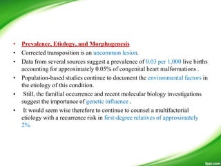 • Prevalence, Etiology, and Morphogenesis
• Corrected transposition is an uncommon lesion.
• Data from several sources suggest a prevalence of 0.03 per 1,000 live births
accounting for approximately 0.05% of congenital heart malformations .
• Population-based studies continue to document the environmental factors in
the etiology of this condition.
• Still, the familial occurrence and recent molecular biology investigations
suggest the importance of genetic influence .
• It would seem wise therefore to continue to counsel a multifactorial
etiology with a recurrence risk in first-degree relatives of approximately
2%.
 