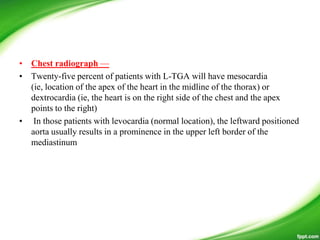 • Chest radiograph —
• Twenty-five percent of patients with L-TGA will have mesocardia
(ie, location of the apex of the heart in the midline of the thorax) or
dextrocardia (ie, the heart is on the right side of the chest and the apex
points to the right)
• In those patients with levocardia (normal location), the leftward positioned
aorta usually results in a prominence in the upper left border of the
mediastinum
 