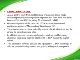 • ETIOPATHOGENESIS —
• A case-control study from the Baltimore Washington Infant Study
evaluated personal and occupational exposure data from 3495 live births
between 1981 and 1989 including 36 infants with L-TGA .
• Over three-quarters of the cases of L-TGA occurred in two small
contiguous regions of Maryland and Washington, DC.
• These two areas were characterized by release of toxic chemicals into the
air and by hazardous waste sites.
• In addition, parental exposures to hair dye, smoking, and laboratory
chemicals were more likely in infants with L-TGA than in the overall
cohort.
• Two case series reported a risk of 2 to 5 percent of L-TGA in siblings of
affected patients lending support to a genetic pathogenetic component
 