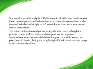 • Sequential segmental analysis will also serve to identify rarer combinations
found in some patients with discordant atrioventricular connections, such as
those with double outlet right or left ventricles, or concordant ventriculo-
arterial connections.
• The latter combination is of particular significance, since although the
patients present with the features of transposition, the segmental
combinations mean that an atrial redirection procedure is the corrective
procedure of choice, placing the morphologically left ventricle as the pump
to the systemic circulation
 