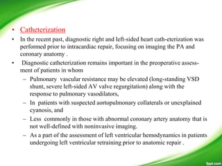• Catheterization
• In the recent past, diagnostic right and left-sided heart cath-eterization was
performed prior to intracardiac repair, focusing on imaging the PA and
coronary anatomy .
• Diagnostic catheterization remains important in the preoperative assess-
ment of patients in whom
– Pulmonary vascular resistance may be elevated (long-standing VSD
shunt, severe left-sided AV valve regurgitation) along with the
response to pulmonary vasodilators,
– In patients with suspected aortopulmonary collaterals or unexplained
cyanosis, and
– Less commonly in those with abnormal coronary artery anatomy that is
not well-defined with noninvasive imaging.
– As a part of the assessment of left ventricular hemodynamics in patients
undergoing left ventricular retraining prior to anatomic repair .
 