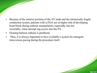 • Because of the anterior position of the AV node and the intrinsically fragile
conduction system, patients with ccTGA are at higher risk of developing
heart block during catheter manipulation, especially, but not
invariably, when attempt-ing access into the PA.
• Floating balloon catheter is preffered.
• Thus, it is always important to have available a system for emergent
transvenous pacing during the procedure itself.
 