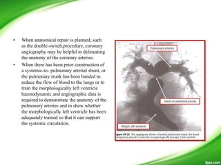 • When anatomical repair is planned, such
as the double-switch,procedure, coronary
angiography may be helpful in delineating
the anatomy of the coronary arteries.
• When there has been prior construction of
a systemic-to- pulmonary arterial shunt, or
the pulmonary trunk has been banded to
reduce the flow of blood to the lungs or to
train the morphologically left ventricle
haemodynamic and angiographic data is
required to demonstrate the anatomy of the
pulmonary arteries and to show whether
the morphologically left ventricle has been
adequately trained so that it can support
the systemic circulation.
 
