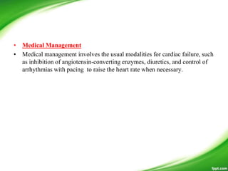 • Medical Management
• Medical management involves the usual modalities for cardiac failure, such
as inhibition of angiotensin-converting enzymes, diuretics, and control of
arrhythmias with pacing to raise the heart rate when necessary.
 