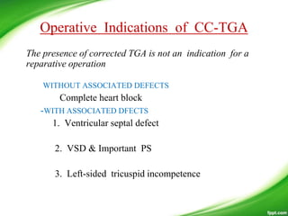 Operative Indications of CC-TGA
The presence of corrected TGA is not an indication for a
reparative operation
WITHOUT ASSOCIATED DEFECTS
Complete heart block
-WITH ASSOCIATED DFECTS
1. Ventricular septal defect
2. VSD & Important PS
3. Left-sided tricuspid incompetence
 