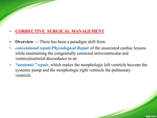 • CORRECTIVE SURGICAL MANAGEMENT
• Overview — There has been a paradigm shift from
• conventional repair/Physiological Repair of the associated cardiac lesions
while maintaining the congenitally corrected atrioventricular and
ventriculoarterial discordance to an
• “anatomic” repair, which makes the morphologic left ventricle become the
systemic pump and the morphologic right ventricle the pulmonary
ventricle.
 