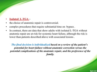 • Isolated L-TGA –
• the choice of anatomic repair is controversial.
• complex procedures that require substantial time on bypass .
• In contrast, there are data that show adults with isolated L-TGA without
anatomic repair are at-risk for systemic heart failure, although the risk is
lower than patients described above with associated lesions .
The final decision is individualized based on a review of the patient’s
potential for heart failure without anatomic correction versus the
potential complications of the anatomic repair, and the preference of the
family.
 