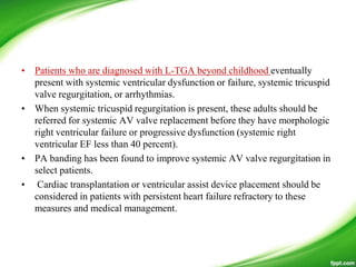 • Patients who are diagnosed with L-TGA beyond childhood eventually
present with systemic ventricular dysfunction or failure, systemic tricuspid
valve regurgitation, or arrhythmias.
• When systemic tricuspid regurgitation is present, these adults should be
referred for systemic AV valve replacement before they have morphologic
right ventricular failure or progressive dysfunction (systemic right
ventricular EF less than 40 percent).
• PA banding has been found to improve systemic AV valve regurgitation in
select patients.
• Cardiac transplantation or ventricular assist device placement should be
considered in patients with persistent heart failure refractory to these
measures and medical management.
 