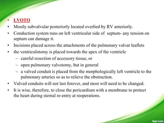 • LVOTO
• Mostly subvalvular posteriorly located overlied by RV anteriorly.
• Conduction system runs on left ventricular side of septum- any tension on
septum can damage it.
• Incisions placed across the attachments of the pulmonary valvar leaflets
• the ventriculotomy is placed towards the apex of the ventricle
– careful resection of accessory tissue, or
– open pulmonary valvotomy, but in general
– a valved conduit is placed from the morphologically left ventricle to the
pulmonary arteries so as to relieve the obstruction.
• Valved conduits will not last forever, and most will need to be changed.
• It is wise, therefore, to close the pericardium with a membrane to protect
the heart during sternal re-entry at reoperations.
 