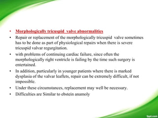 • Morphologically tricuspid valve abnormalities
• Repair or replacement of the morphologically tricuspid valve sometimes
has to be done as part of physiological repairs when there is severe
tricuspid valvar regurgitation.
• with problems of continuing cardiac failure, since often the
morphologically right ventricle is failing by the time such surgery is
entertained.
• In addition, particularly in younger patients where there is marked
dysplasia of the valvar leaflets, repair can be extremely difficult, if not
impossible.
• Under these circumstances, replacement may well be necessary.
• Difficulties are Similar to ebstein anamoly
 