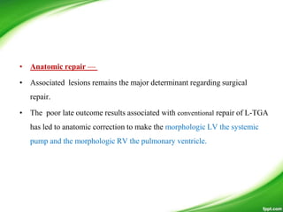 • Anatomic repair —
• Associated lesions remains the major determinant regarding surgical
repair.
• The poor late outcome results associated with conventional repair of L-TGA
has led to anatomic correction to make the morphologic LV the systemic
pump and the morphologic RV the pulmonary ventricle.
 