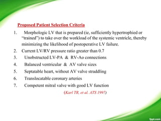 1. Morphologic LV that is prepared (ie, sufficiently hypertrophied or
―trained‖) to take over the workload of the systemic ventricle, thereby
minimizing the likelihood of postoperative LV failure.
2. Current LV/RV pressure ratio greater than 0.7
3. Unobstructed LV-PA & RV-Ao connections
4. Balanced ventricular & AV valve sizes
5. Septatable heart, without AV valve straddling
6. Translocatable coronary arteries
7. Competent mitral valve with good LV function
(Karl TR, et al. ATS 1997)
Proposed Patient Selection Criteria
 