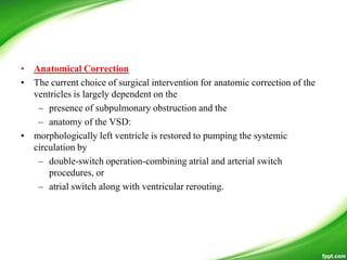 • Anatomical Correction
• The current choice of surgical intervention for anatomic correction of the
ventricles is largely dependent on the
– presence of subpulmonary obstruction and the
– anatomy of the VSD:
• morphologically left ventricle is restored to pumping the systemic
circulation by
– double-switch operation-combining atrial and arterial switch
procedures, or
– atrial switch along with ventricular rerouting.
 