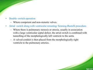 • Double -switch operation
– Where competent and non-stenotic valves.
• Atrial switch along with ventricular rerouting/ Senning-Rastelli procedure.
– Where there is pulmonary stenosis or atresia, usually in association
with a large ventricular septal defect, the atrial switch is combined with
tunnelling of the morphologically left ventricle to the aorta.
– A valved conduit is then placed from the morphologically right
ventricle to the pulmonary arteries.
 
