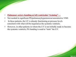 • Pulmonary artery banding or left ventricular “training” —
• Not needed in significant PS/pulmonaryhypertension/unrestrictive VSD.
• In these patients, the LV is already functioning at pressure levels
consistent with what will be required as the systemic ventricle.
• However, in other patients in whom the LV is not initially ready to become
the systemic ventricle, PA banding is used to ―train‖ the LV.
 